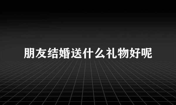 朋友结婚送什么礼物好呢