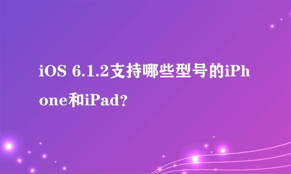 iOS 6.1.2支持哪些型号的iPhone和iPad？