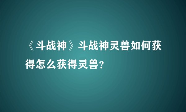 《斗战神》斗战神灵兽如何获得怎么获得灵兽？