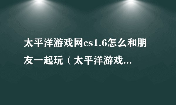 太平洋游戏网cs1.6怎么和朋友一起玩（太平洋游戏网cs）