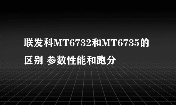 联发科MT6732和MT6735的区别 参数性能和跑分