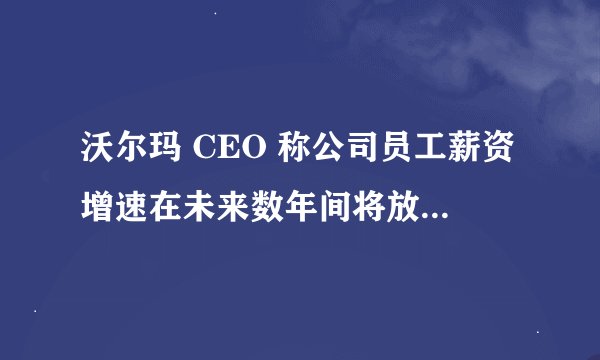 沃尔玛 CEO 称公司员工薪资增速在未来数年间将放缓,这透露