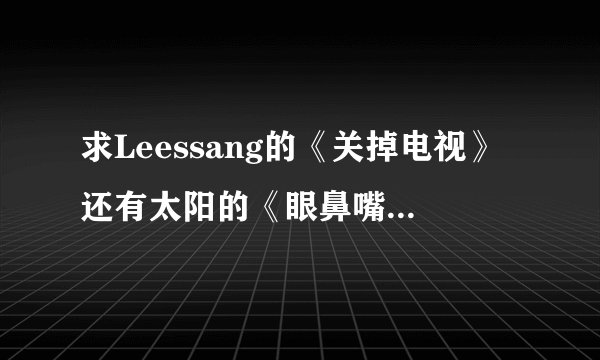求Leessang的《关掉电视》还有太阳的《眼鼻嘴》音译歌词,不要中文音译…如图的那种