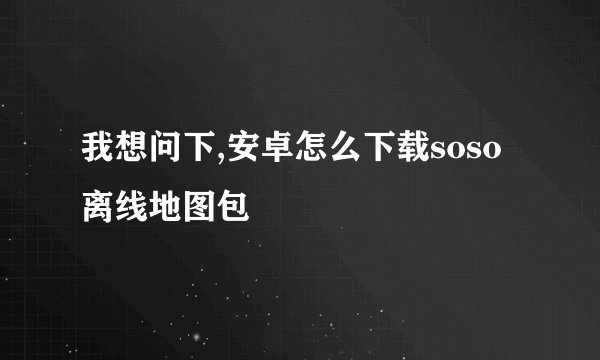 我想问下,安卓怎么下载soso离线地图包