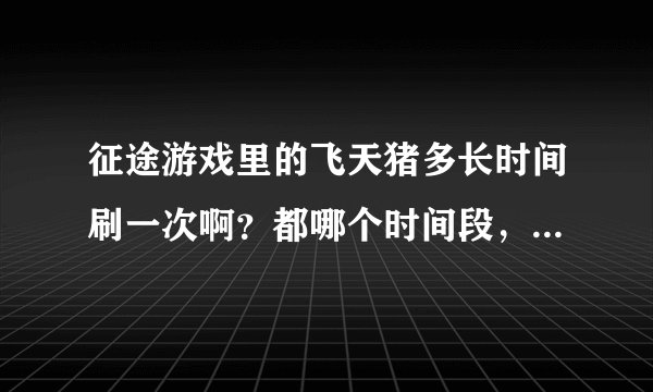 征途游戏里的飞天猪多长时间刷一次啊?都哪个时间段,我是网通卧云争啸区的