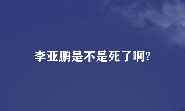 李亚鹏是不是死了啊?
