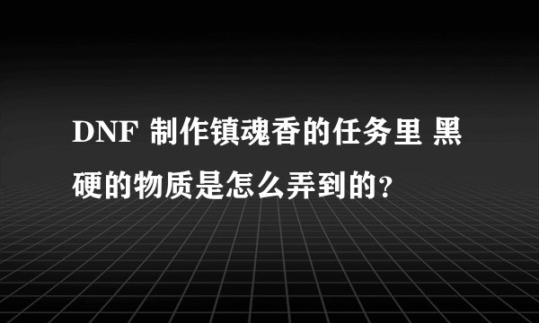 DNF 制作镇魂香的任务里 黑硬的物质是怎么弄到的？