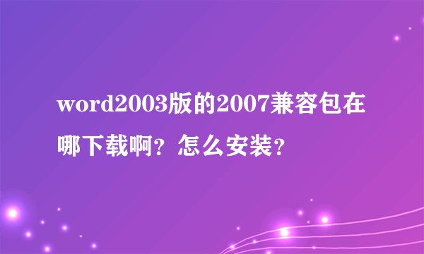 word2003版的2007兼容包在哪下载啊？怎么安装？