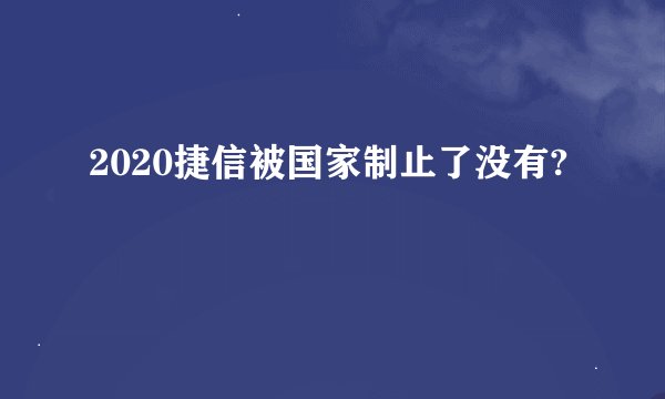 2020捷信被国家制止了没有?
