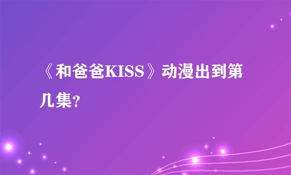 《和爸爸KISS》动漫出到第几集？