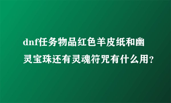 dnf任务物品红色羊皮纸和幽灵宝珠还有灵魂符咒有什么用？