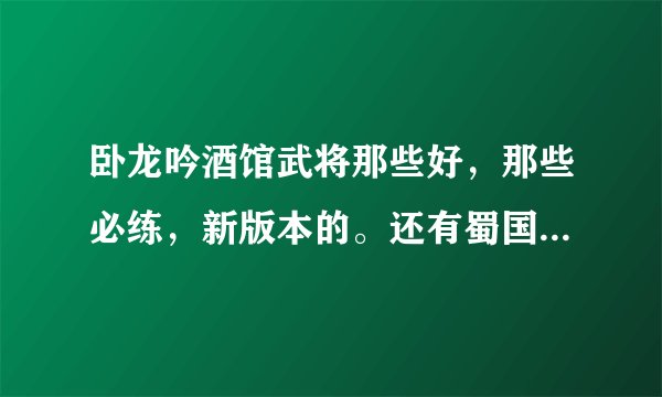 卧龙吟酒馆武将那些好，那些必练，新版本的。还有蜀国那些武将必须练