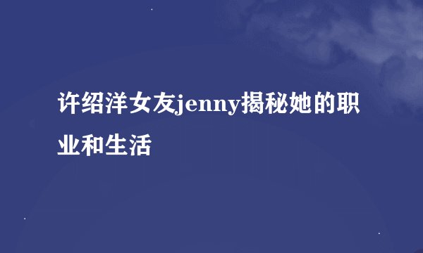 许绍洋女友jenny揭秘她的职业和生活