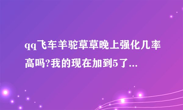 qq飞车羊驼草草晚上强化几率高吗?我的现在加到5了，大概还需要几张能强化到10？求高人指导指导技