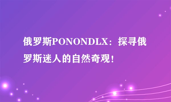 俄罗斯PONONDLX：探寻俄罗斯迷人的自然奇观！