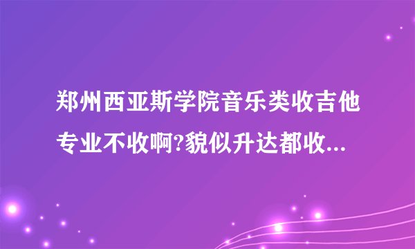 郑州西亚斯学院音乐类收吉他专业不收啊?貌似升达都收，不想去那上。