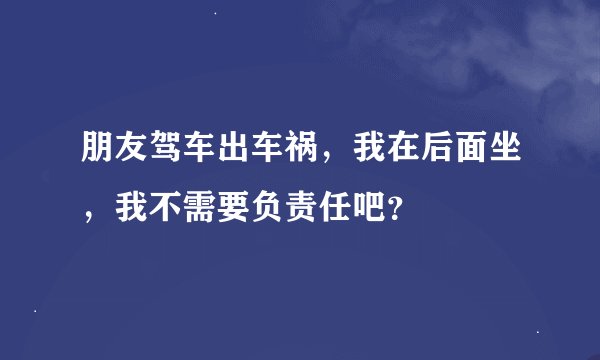 朋友驾车出车祸，我在后面坐，我不需要负责任吧？
