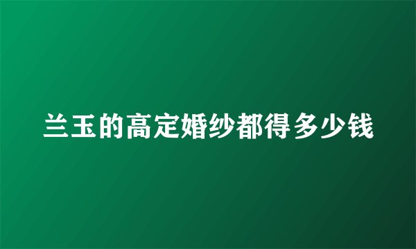 兰玉的高定婚纱都得多少钱