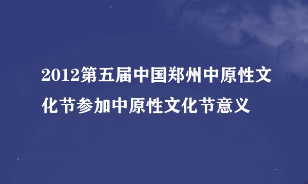 2012第五届中国郑州中原性文化节参加中原性文化节意义