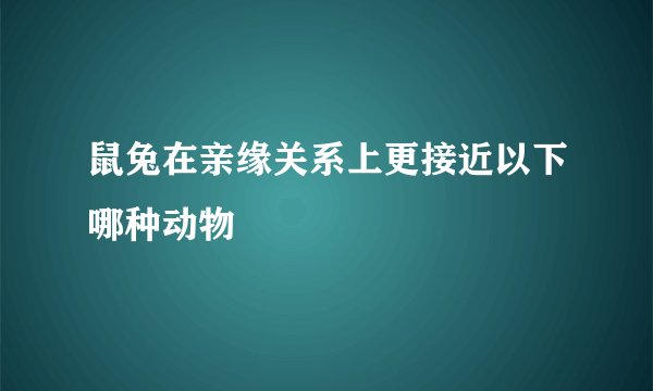 鼠兔在亲缘关系上更接近以下哪种动物