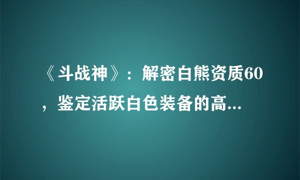 《斗战神》：解密白熊资质60，鉴定活跃白色装备的高效攻略！