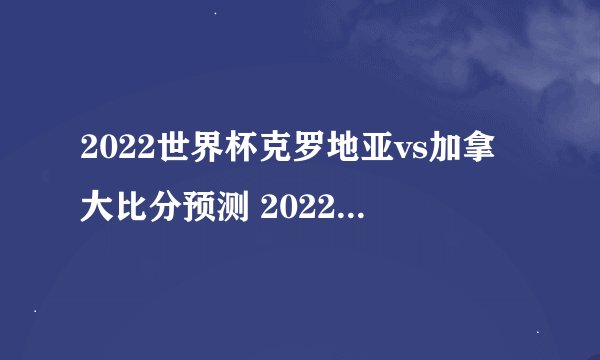 2022世界杯克罗地亚vs加拿大比分预测 2022世界杯克罗地亚vs加拿大比赛时间