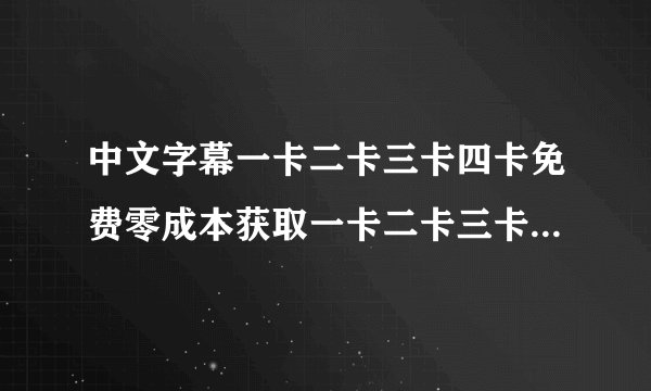 中文字幕一卡二卡三卡四卡免费零成本获取一卡二卡三卡四卡功能金卡免费独家教学