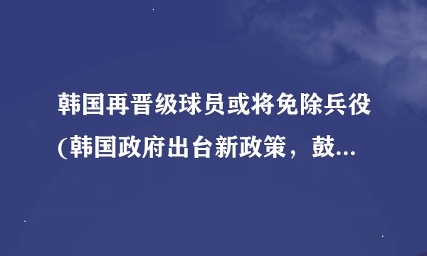 韩国再晋级球员或将免除兵役(韩国政府出台新政策，鼓励国家足球事业发展)