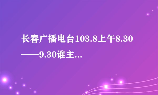 长春广播电台103.8上午8.30——9.30谁主播 个人资料有没