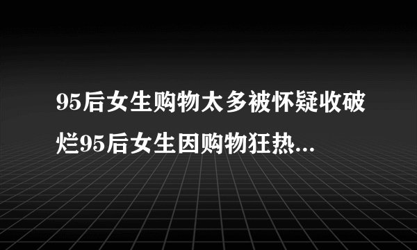 95后女生购物太多被怀疑收破烂95后女生因购物狂热被误会为破烂收集家