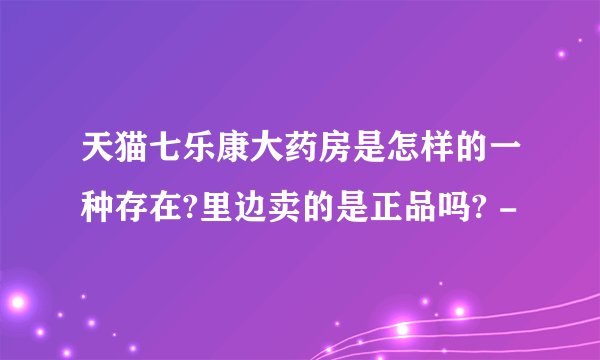 天猫七乐康大药房是怎样的一种存在?里边卖的是正品吗? -