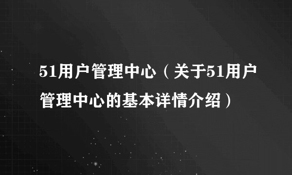 51用户管理中心（关于51用户管理中心的基本详情介绍）