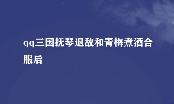 qq三国抚琴退敌和青梅煮酒合服后