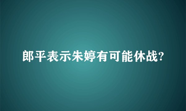 郎平表示朱婷有可能休战?