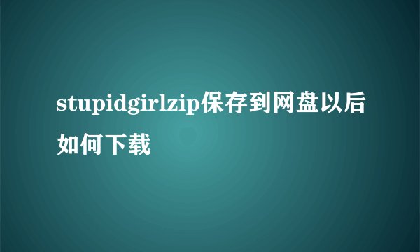 stupidgirlzip保存到网盘以后如何下载