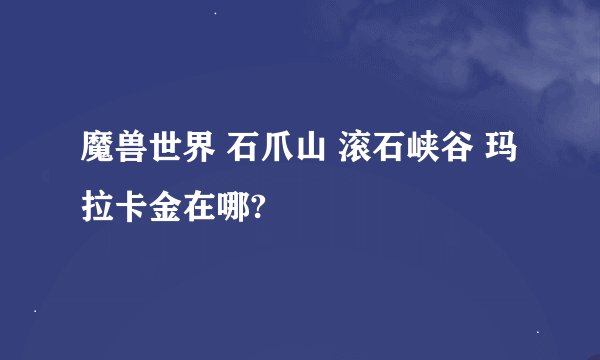 魔兽世界 石爪山 滚石峡谷 玛拉卡金在哪?