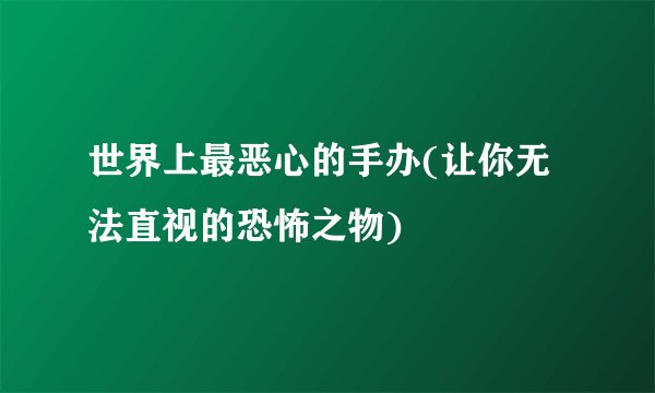 世界上最恶心的手办(让你无法直视的恐怖之物)