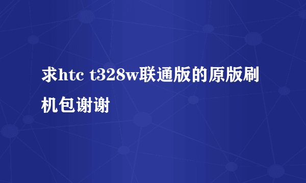 求htc t328w联通版的原版刷机包谢谢