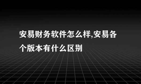 安易财务软件怎么样,安易各个版本有什么区别