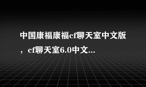 中国康福康福cf聊天室中文版,cf聊天室6.0中文版 cf国际聊天室中文版哪里能下载到?