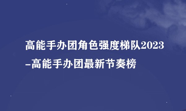高能手办团角色强度梯队2023-高能手办团最新节奏榜
