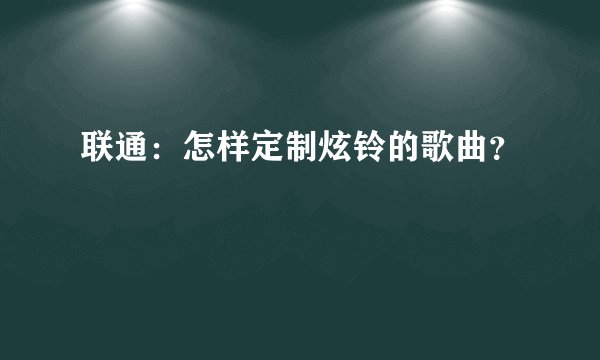 联通：怎样定制炫铃的歌曲？
