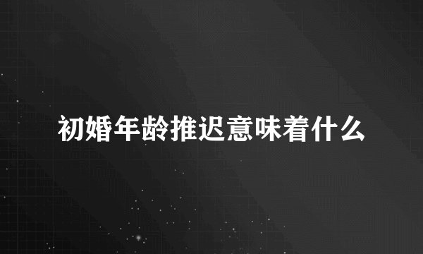 初婚年龄推迟意味着什么