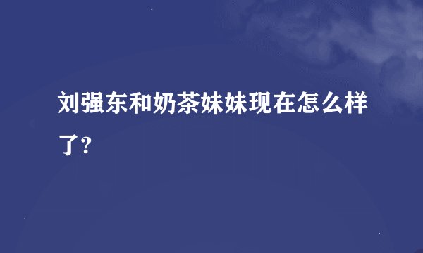 刘强东和奶茶妹妹现在怎么样了?