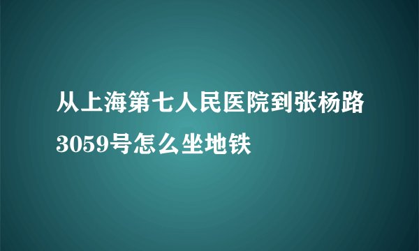 从上海第七人民医院到张杨路3059号怎么坐地铁