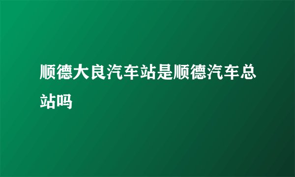 顺德大良汽车站是顺德汽车总站吗