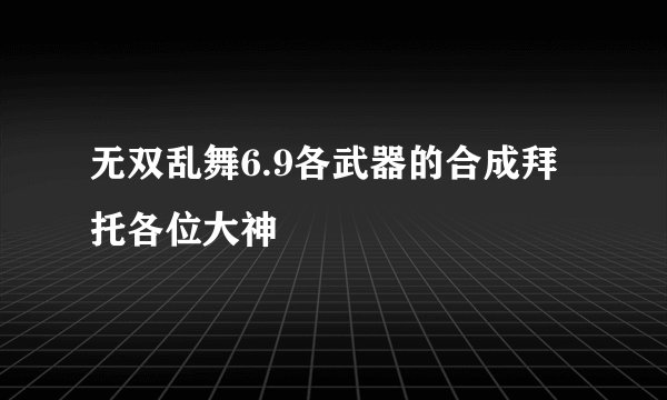 无双乱舞6.9各武器的合成拜托各位大神