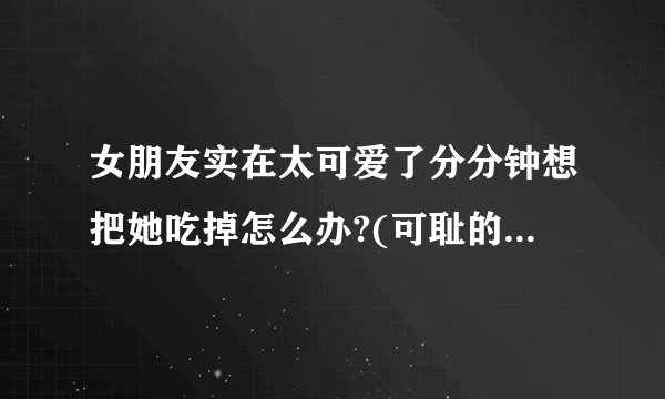 女朋友实在太可爱了分分钟想把她吃掉怎么办?(可耻的匿..)
