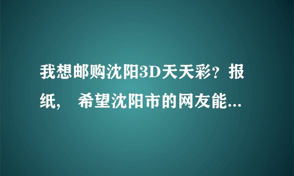我想邮购沈阳3D天天彩？报纸, 希望沈阳市的网友能帮我买到.