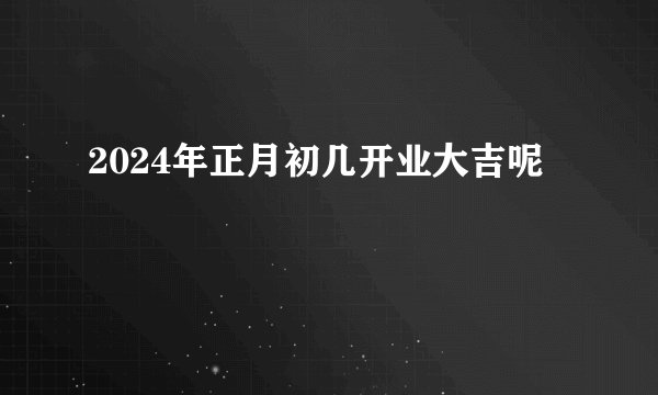 2024年正月初几开业大吉呢